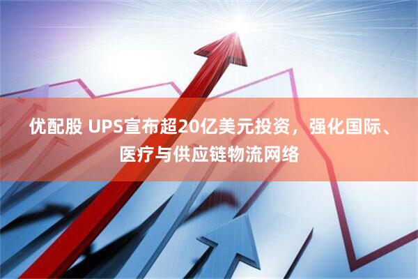优配股 UPS宣布超20亿美元投资，强化国际、医疗与供应链物流网络