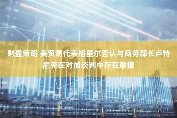 财盈策略 美贸易代表格里尔否认与商务部长卢特尼克在对加谈判中存在摩擦