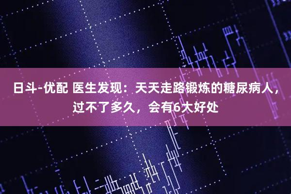 日斗-优配 医生发现：天天走路锻炼的糖尿病人，过不了多久，会有6大好处