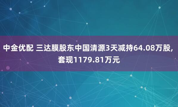 中金优配 三达膜股东中国清源3天减持64.08万股, 套现1179.81万元