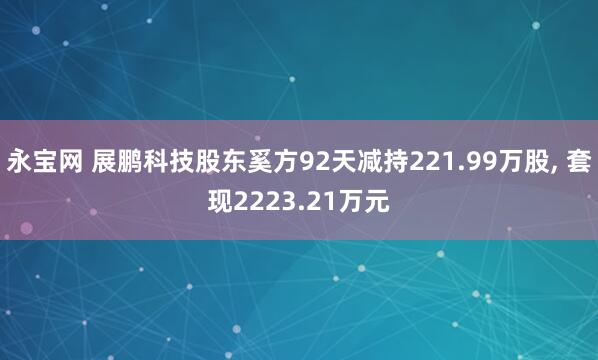 永宝网 展鹏科技股东奚方92天减持221.99万股, 套现2223.21万元